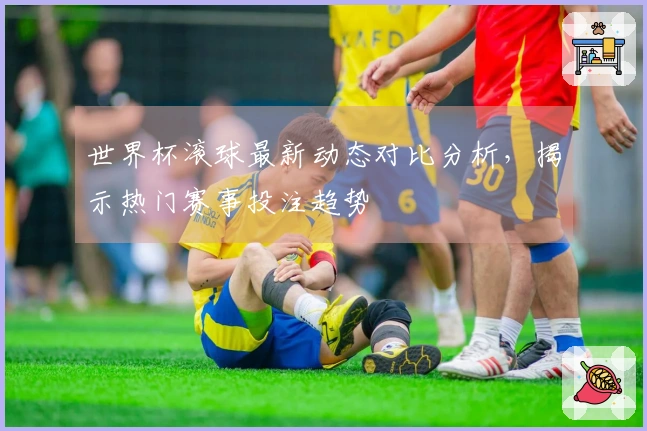 世界杯滚球最新动态对比分析，揭示热门赛事投注趋势