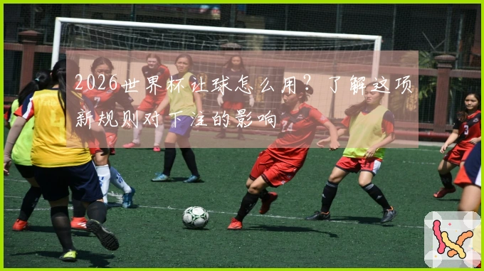 2026世界杯让球怎么用？了解这项新规则对下注的影响